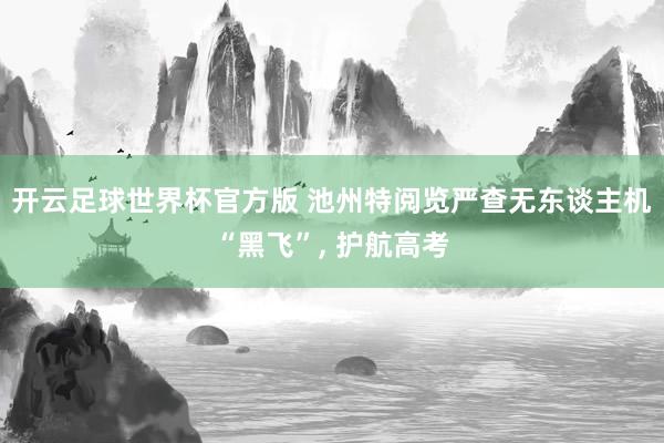开云足球世界杯官方版 池州特阅览严查无东谈主机“黑飞”, 护航高考
