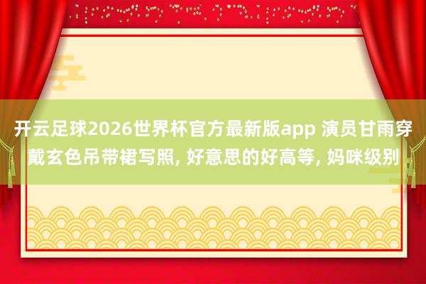 开云足球2026世界杯官方最新版app 演员甘雨穿戴玄色吊带裙写照， 好意思的好高等，<a href=
