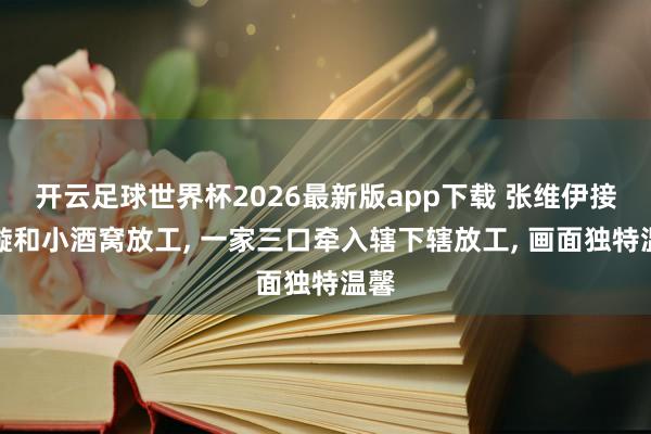 开云足球世界杯2026最新版app下载 张维伊接董璇和小酒窝放工， 一家三口牵入辖下辖放工， 画面独特温馨