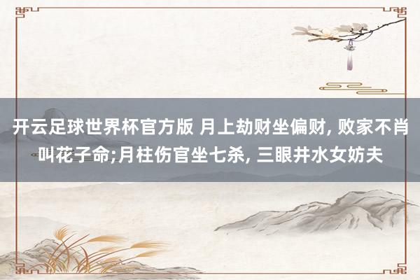 开云足球世界杯官方版 月上劫财坐偏财， 败家不肖叫花子命;月柱伤官坐七杀， 三眼井水女妨夫