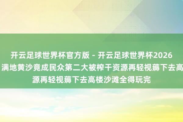 开云足球世界杯官方版 - 开云足球世界杯2026最新版app下载 满地黄沙竟成民众第二大被榨干资源再轻视薅下去高楼沙滩全得玩完