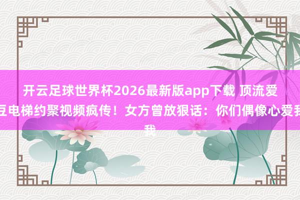 开云足球世界杯2026最新版app下载 顶流爱豆电梯约聚视频疯传！女方曾放狠话：你们偶像心爱我