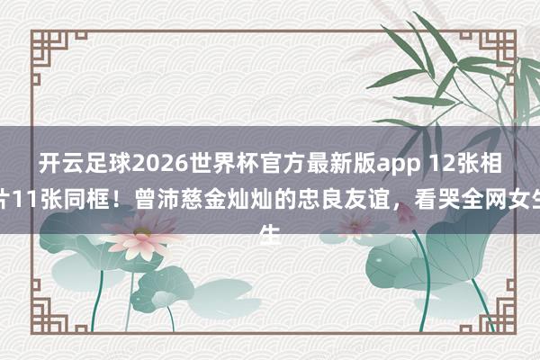开云足球2026世界杯官方最新版app 12张相片11张同框！曾沛慈金灿灿的忠良友谊，看哭全网女生