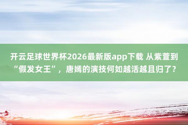 开云足球世界杯2026最新版app下载 从紫萱到“假发女王”，唐嫣的演技何如越活越且归了？