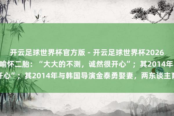 开云足球世界杯官方版 - 开云足球世界杯2026最新版app下载 汤唯晓喻怀二胎：“大大的不测，诚然很开心”；其2014年与韩国导演金泰勇娶妻，两东谈主育有一女