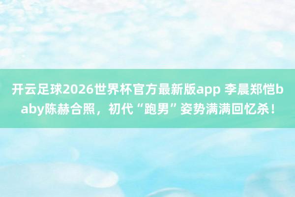 开云足球2026世界杯官方最新版app 李晨郑恺baby陈赫合照，初代“跑男”姿势满满回忆杀！