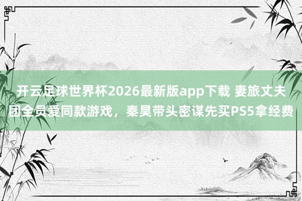 开云足球世界杯2026最新版app下载 妻旅丈夫团全员爱同款游戏,秦昊带头密谋先买PS5拿经费