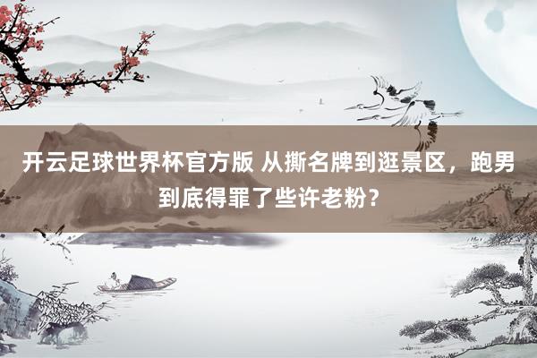 开云足球世界杯官方版 从撕名牌到逛景区，跑男到底得罪了些许老粉？