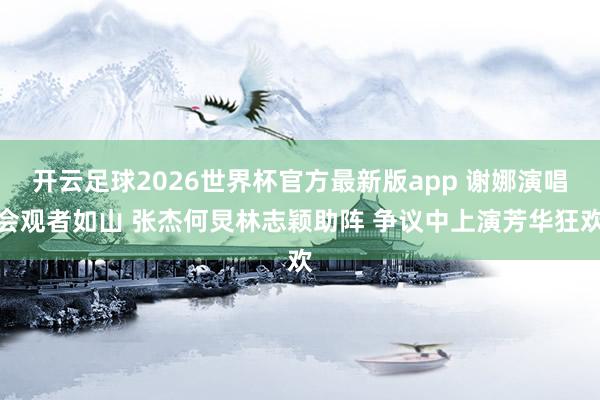 开云足球2026世界杯官方最新版app 谢娜演唱会观者如山 张杰何炅林志颖助阵 争议中上演芳华狂欢