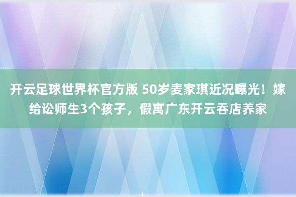 开云足球世界杯官方版 50岁麦家琪近况曝光！嫁给讼师生3个孩子，假寓广东开云吞店养家