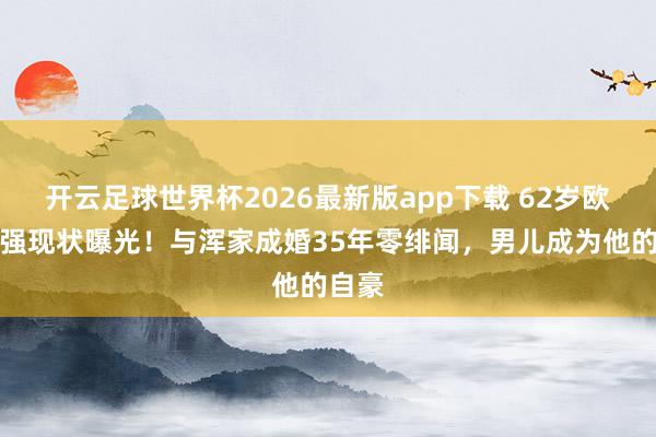 开云足球世界杯2026最新版app下载 62岁欧阳奋强现状曝光!与浑家成婚35年零绯闻,男儿成为他的自豪