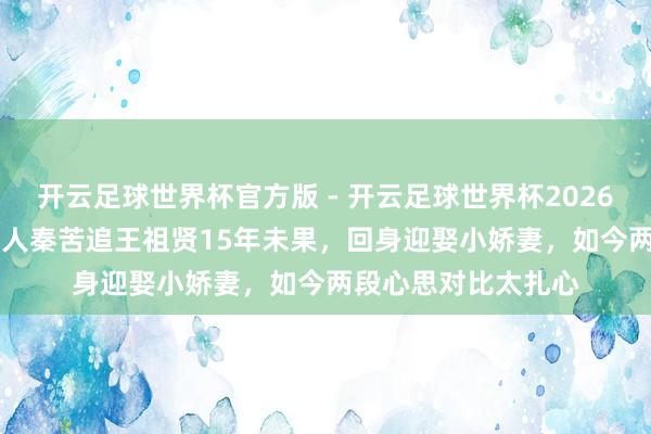开云足球世界杯官方版 - 开云足球世界杯2026最新版app下载 王人秦苦追王祖贤15年未果，回身迎娶小娇妻，如今两段心思对比太扎心
