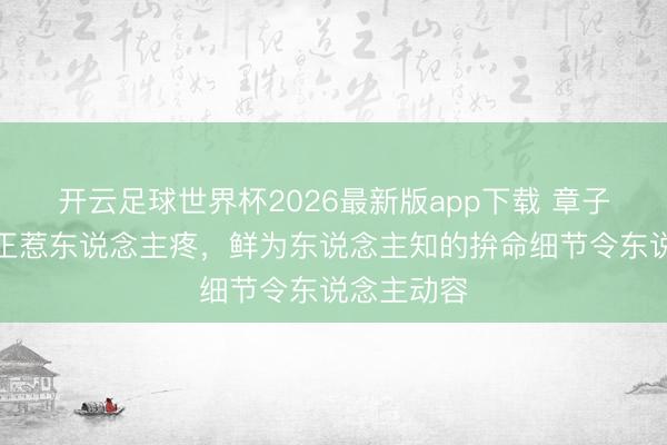 开云足球世界杯2026最新版app下载 章子怡情景更正惹东说念主疼，鲜为东说念主知的拚命细节令东说念主动容