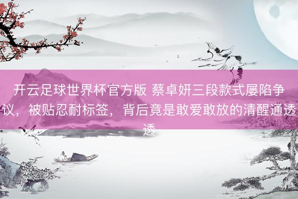 开云足球世界杯官方版 蔡卓妍三段款式屡陷争议，被贴忍耐标签，背后竟是敢爱敢放的清醒通透