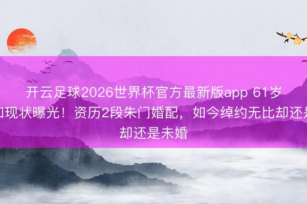 开云足球2026世界杯官方最新版app 61岁戈伟如现状曝光！资历2段朱门婚配，如今绰约无比却还是未婚