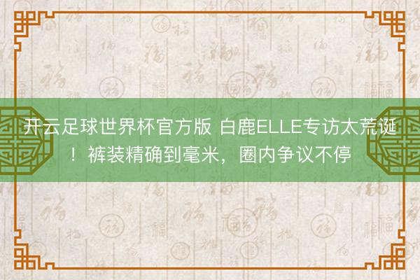 开云足球世界杯官方版 白鹿ELLE专访太荒诞！裤装精确到毫米，圈内争议不停