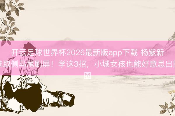 开云足球世界杯2026最新版app下载 杨紫新选取侧马尾刷屏！学这3招，小城女孩也能好意思出圈