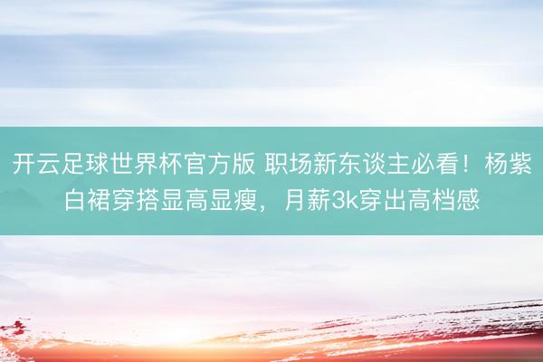 开云足球世界杯官方版 职场新东谈主必看!杨紫白裙穿搭显高显瘦,月薪3k穿出高档感