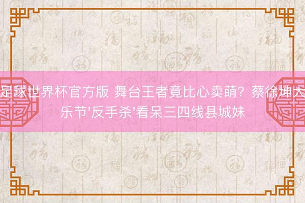 开云足球世界杯官方版 舞台王者竟比心卖萌？蔡徐坤大马音乐节'反手杀'看呆三四线县城妹