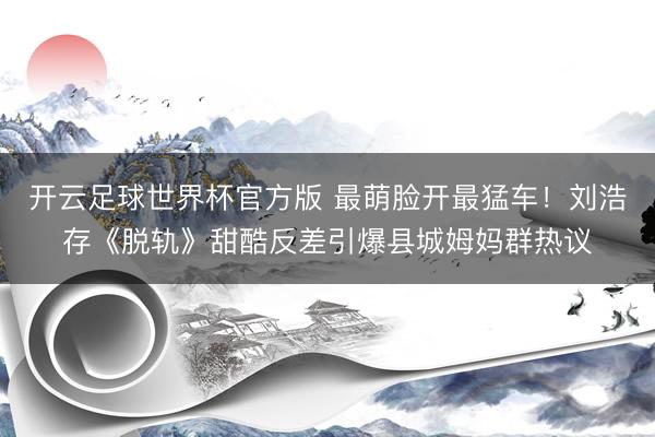 开云足球世界杯官方版 最萌脸开最猛车!刘浩存《脱轨》甜酷反差引爆县城姆妈群热议