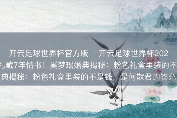 开云足球世界杯官方版 - 开云足球世界杯2026最新版app下载 伴手礼藏7年情书!奚梦瑶婚典揭秘:粉色礼盒里装的不是钱,是何猷君的答允
