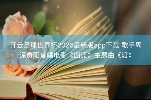 开云足球世界杯2026最新版app下载 歌手周深贵阳首唱电影《四渡》主题曲《渡》
