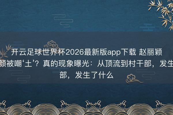 开云足球世界杯2026最新版app下载 赵丽颖新剧素颜被嘲‘土’？真的现象曝光：从顶流到村干部，发生了什么