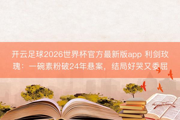 开云足球2026世界杯官方最新版app 利剑玫瑰：一碗素粉破24年悬案，结局好哭又委屈