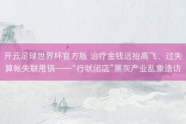 开云足球世界杯官方版 治疗金钱远抬高飞、过失算帐失联甩锅——“行状闭店”黑灰产业乱象造访