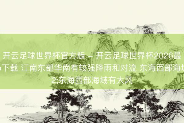 开云足球世界杯官方版 - 开云足球世界杯2026最新版app下载 江南东部华南有较强降雨和对流 东海西部海域有大风