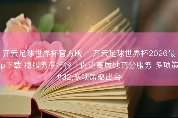 开云足球世界杯官方版 - 开云足球世界杯2026最新版app下载 稳服务在行径丨促进高质地充分服务 多项策略出台