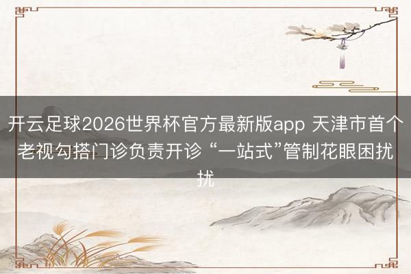 开云足球2026世界杯官方最新版app 天津市首个老视勾搭门诊负责开诊 “一站式”管制花眼困扰