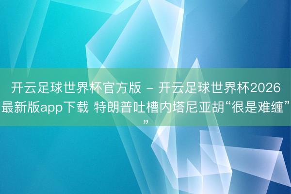 开云足球世界杯官方版 - 开云足球世界杯2026最新版app下载 特朗普吐槽内塔尼亚胡“很是难缠”