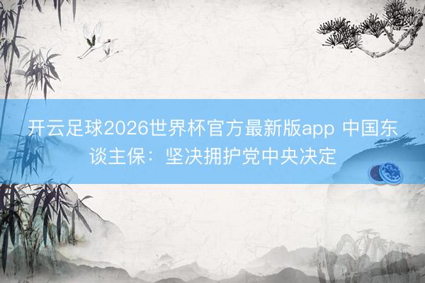 开云足球2026世界杯官方最新版app 中国东谈主保：坚决拥护党中央决定