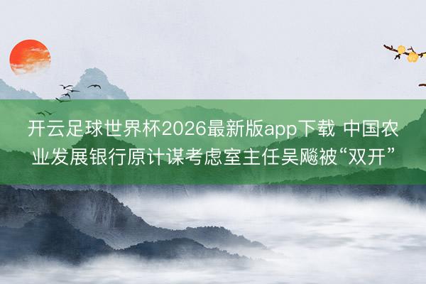 开云足球世界杯2026最新版app下载 中国农业发展银行原计谋考虑室主任吴飚被“双开”