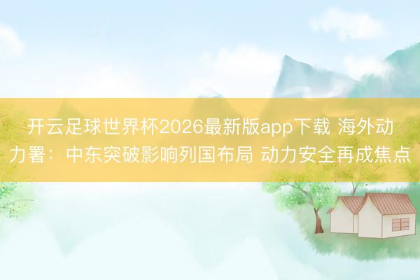 开云足球世界杯2026最新版app下载 海外动力署：中东突破影响列国布局 动力安全再成焦点