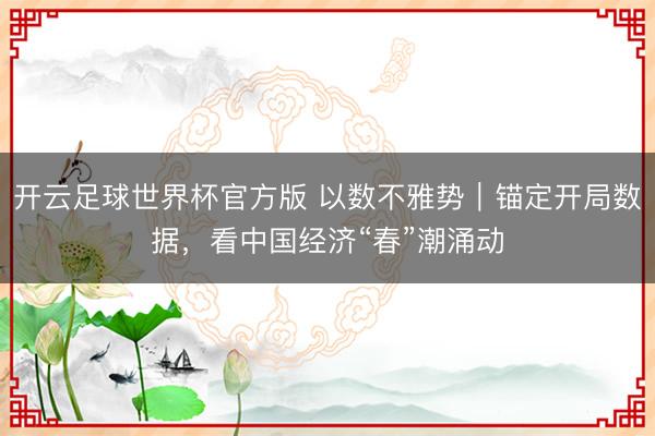 开云足球世界杯官方版 以数不雅势|锚定开局数据,看中国经济“春”潮涌动