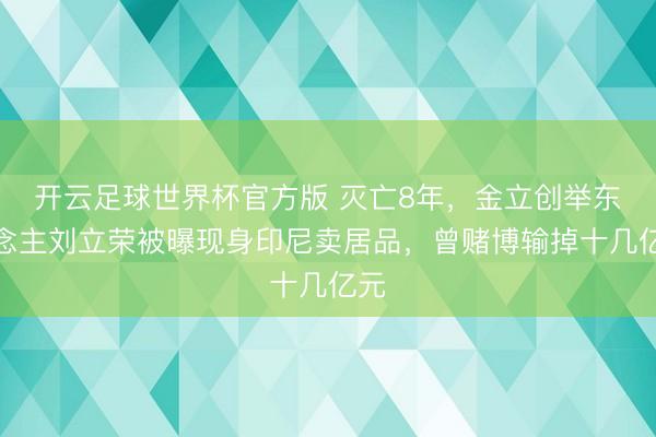 开云足球世界杯官方版 灭亡8年,金立创举东说念主刘立荣被曝现身印尼卖居品,曾赌博输掉十几亿元
