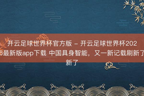 开云足球世界杯官方版 - 开云足球世界杯2026最新版app下载 中国具身智能，又一新记载刷新了