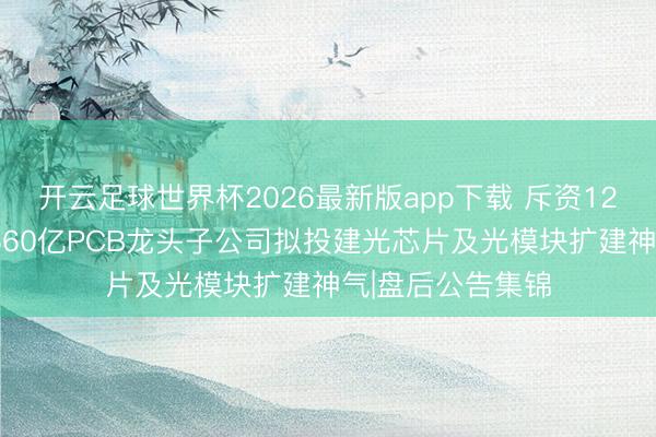 开云足球世界杯2026最新版app下载 斥资12亿好意思元！4560亿PCB龙头子公司拟投建光芯片及光模块扩建神气|盘后公告集锦