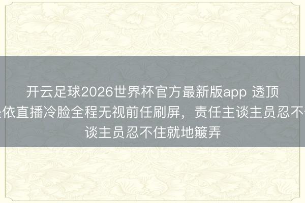 开云足球2026世界杯官方最新版app 透顶离散！黄圣依直播冷脸全程无视前任刷屏，责任主谈主员忍不住就地簸弄