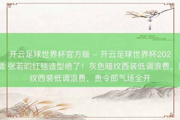 开云足球世界杯官方版 - 开云足球世界杯2026最新版app下载 张若昀红毯造型绝了！灰色暗纹西装低调浪费，贵令郎气场全开