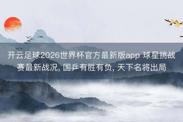 开云足球2026世界杯官方最新版app 球星挑战赛最新战况, 国乒有胜有负, 天下名将出局
