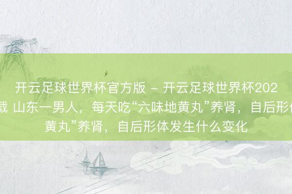 开云足球世界杯官方版 - 开云足球世界杯2026最新版app下载 山东一男人，每天吃“六味地黄丸”养肾，自后形体发生什么变化