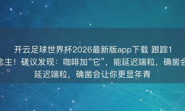 开云足球世界杯2026最新版app下载 跟踪1.6万中年东说念主!磋议发现:咖啡加“它”,能延迟端粒,确凿会让你更显年青