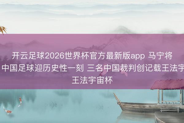 开云足球2026世界杯官方最新版app 马宁将主哨 中国足球迎历史性一刻 三名中国裁判创记载王法宇宙杯