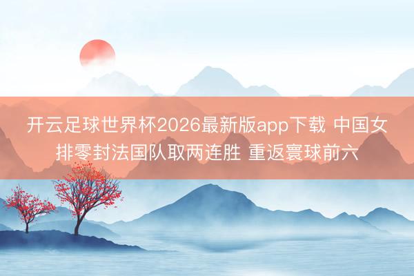开云足球世界杯2026最新版app下载 中国女排零封法国队取两连胜 重返寰球前六