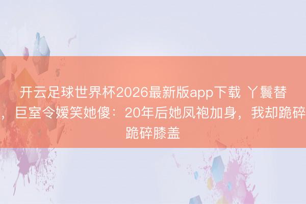 开云足球世界杯2026最新版app下载 丫鬟替嫁后,巨室令嫒笑她傻:20年后她凤袍加身,我却跪碎膝盖