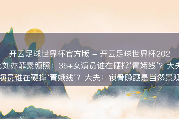 开云足球世界杯官方版 - 开云足球世界杯2026最新版app下载 对比刘亦菲素颜照:35+女演员谁在硬撑‘青娥线’?大夫:锁骨隐藏是当然景观