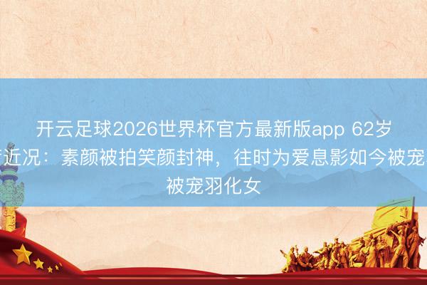 开云足球2026世界杯官方最新版app 62岁关咏荷近况:素颜被拍笑颜封神,往时为爱息影如今被宠羽化女
